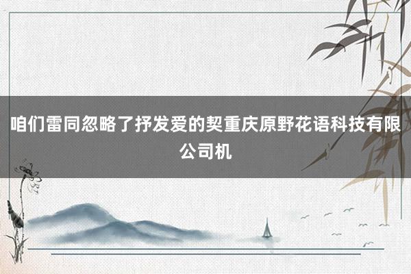咱们雷同忽略了抒发爱的契重庆原野花语科技有限公司机